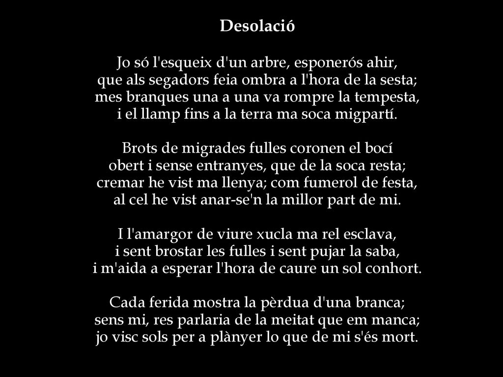 Desolació Jo só l esqueix d un arbre, esponerós ahir, que als segadors feia ombra a l hora de la sesta; mes branques una a una va rompre la tempesta, i el llamp fins a la terra ma soca migpartí.