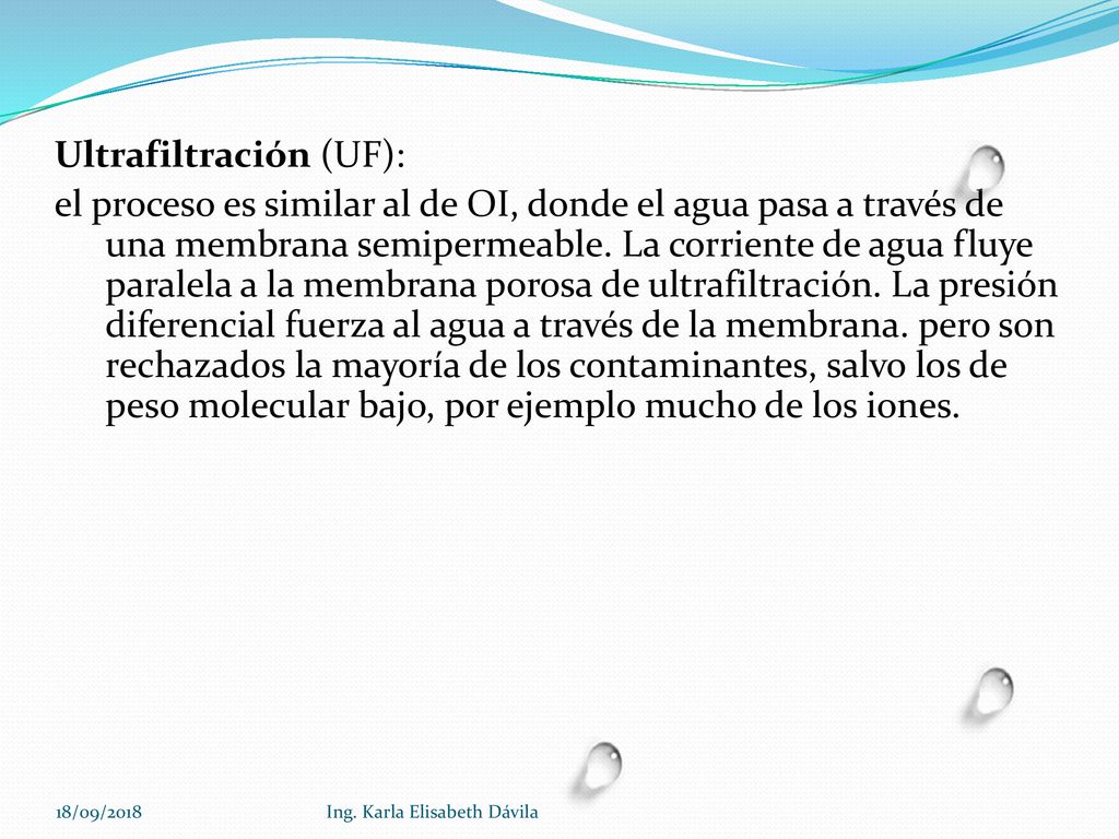 Ultrafiltración (UF): el proceso es similar al de OI, donde el agua pasa a través de una membrana semipermeable. La corriente de agua fluye paralela a la membrana porosa de ultrafiltración. La presión diferencial fuerza al agua a través de la membrana. pero son rechazados la mayoría de los contaminantes, salvo los de peso molecular bajo, por ejemplo mucho de los iones.