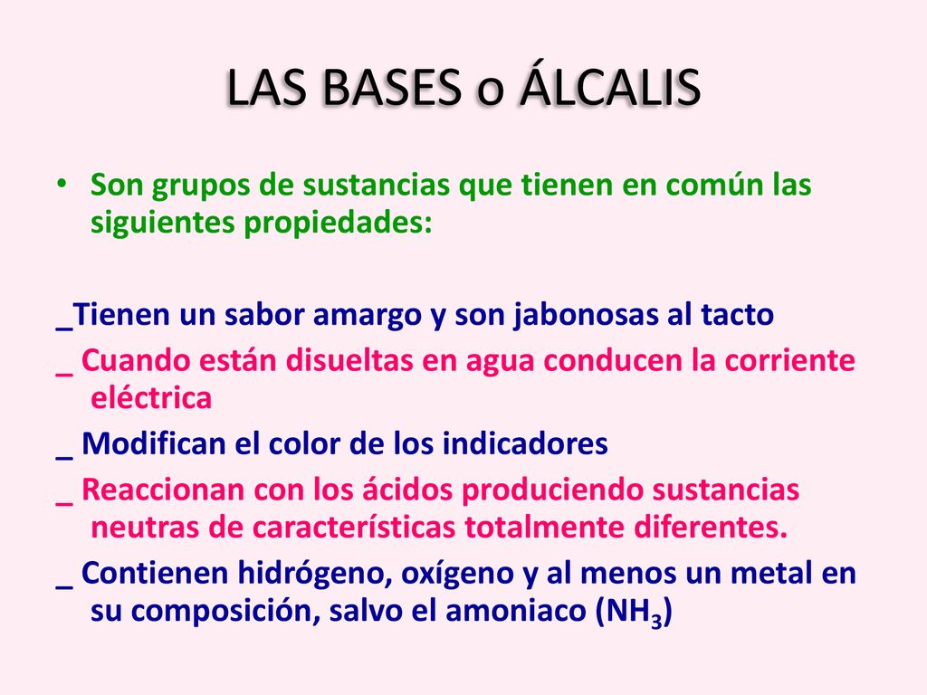 LAS BASES o ÁLCALIS Son grupos de sustancias que tienen en común las siguientes propiedades: _Tienen un sabor amargo y son jabonosas al tacto.