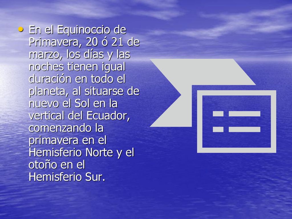 En el Equinoccio de Primavera, 20 ó 21 de marzo, los días y las noches tienen igual duración en todo el planeta, al situarse de nuevo el Sol en la vertical del Ecuador, comenzando la primavera en el Hemisferio Norte y el otoño en el Hemisferio Sur.