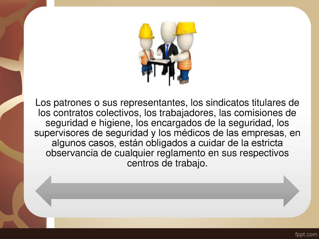 Los patrones o sus representantes, los sindicatos titulares de los contratos colectivos, los trabajadores, las comisiones de seguridad e higiene, los encargados de la seguridad, los supervisores de seguridad y los médicos de las empresas, en algunos casos, están obligados a cuidar de la estricta observancia de cualquier reglamento en sus respectivos centros de trabajo.