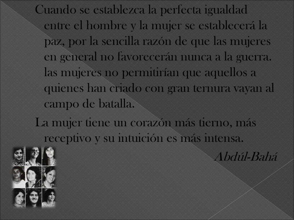 Cuando se establezca la perfecta igualdad entre el hombre y la mujer se establecerá la paz, por la sencilla razón de que las mujeres en general no favorecerán nunca a la guerra.