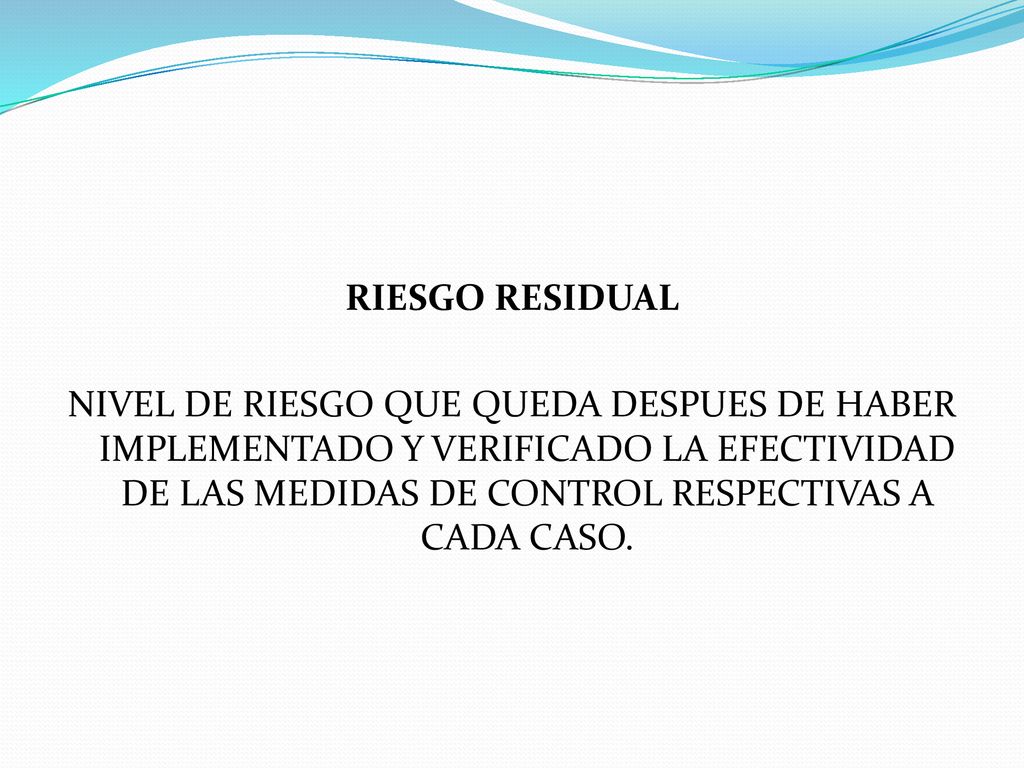 RIESGO RESIDUAL NIVEL DE RIESGO QUE QUEDA DESPUES DE HABER IMPLEMENTADO Y VERIFICADO LA EFECTIVIDAD DE LAS MEDIDAS DE CONTROL RESPECTIVAS A CADA CASO.