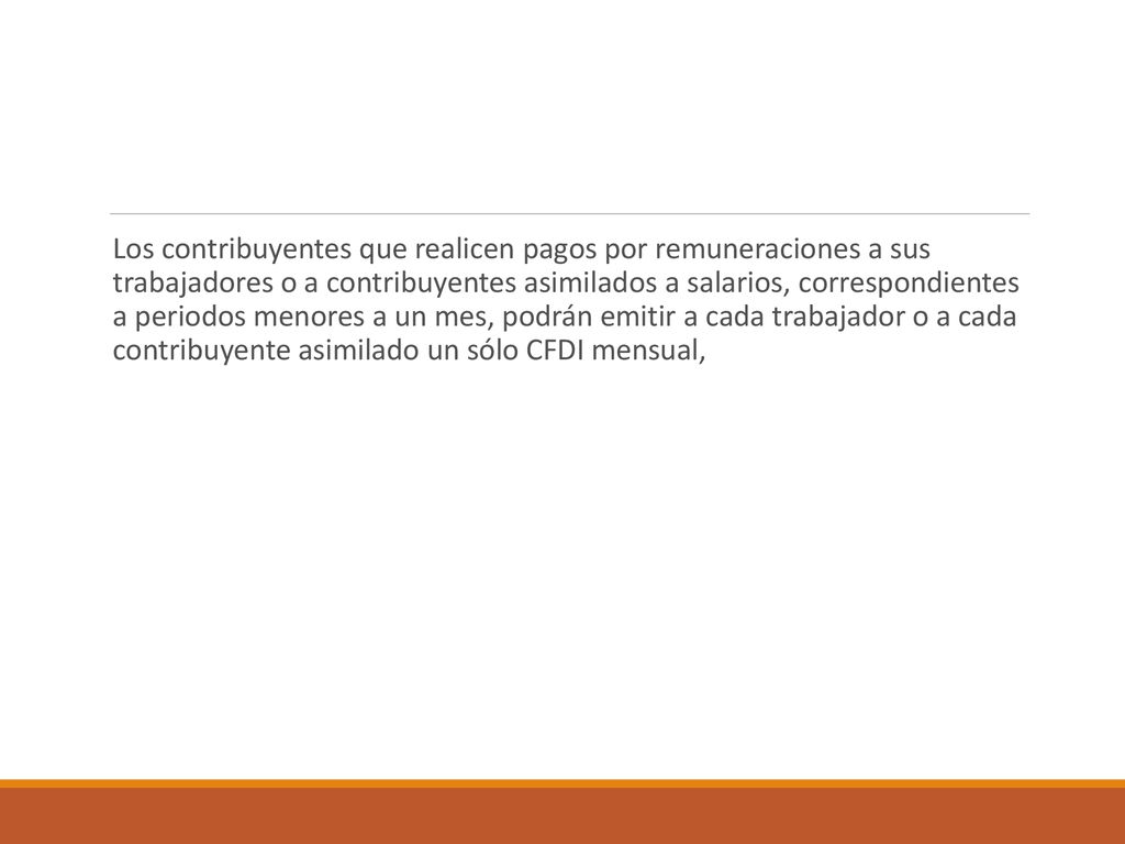 Los contribuyentes que realicen pagos por remuneraciones a sus trabajadores o a contribuyentes asimilados a salarios, correspondientes a periodos menores a un mes, podrán emitir a cada trabajador o a cada contribuyente asimilado un sólo CFDI mensual,