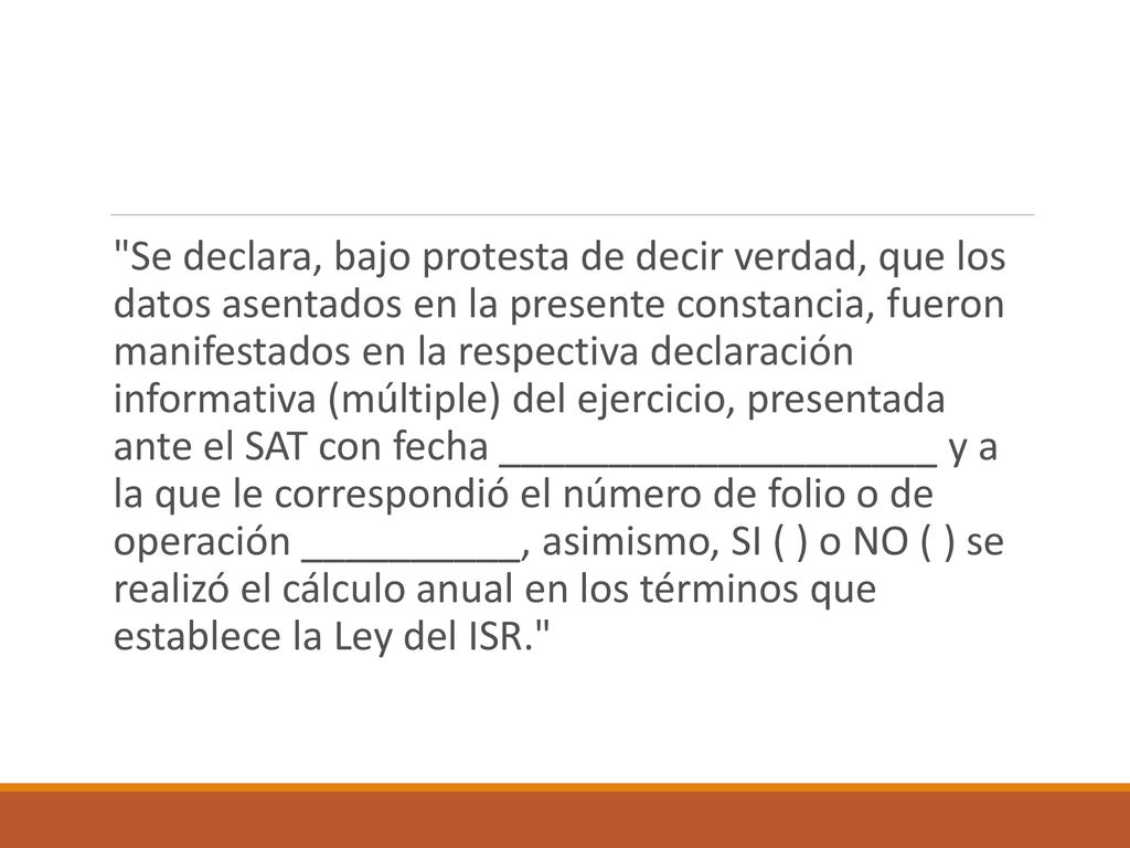 Se declara, bajo protesta de decir verdad, que los datos asentados en la presente constancia, fueron manifestados en la respectiva declaración informativa (múltiple) del ejercicio, presentada ante el SAT con fecha ____________________ y a la que le correspondió el número de folio o de operación __________, asimismo, SI ( ) o NO ( ) se realizó el cálculo anual en los términos que establece la Ley del ISR.
