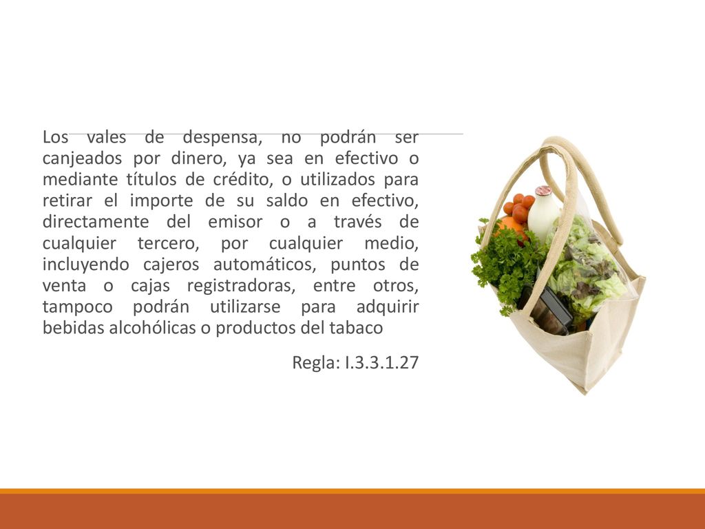 Los vales de despensa, no podrán ser canjeados por dinero, ya sea en efectivo o mediante títulos de crédito, o utilizados para retirar el importe de su saldo en efectivo, directamente del emisor o a través de cualquier tercero, por cualquier medio, incluyendo cajeros automáticos, puntos de venta o cajas registradoras, entre otros, tampoco podrán utilizarse para adquirir bebidas alcohólicas o productos del tabaco
