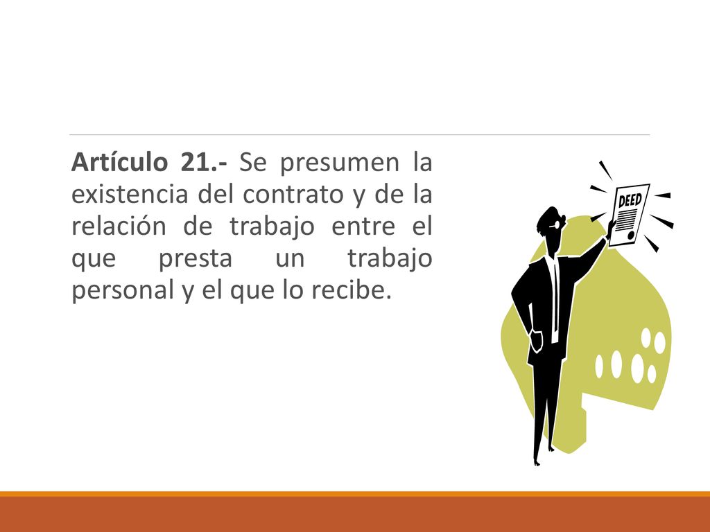Artículo 21.- Se presumen la existencia del contrato y de la relación de trabajo entre el que presta un trabajo personal y el que lo recibe.