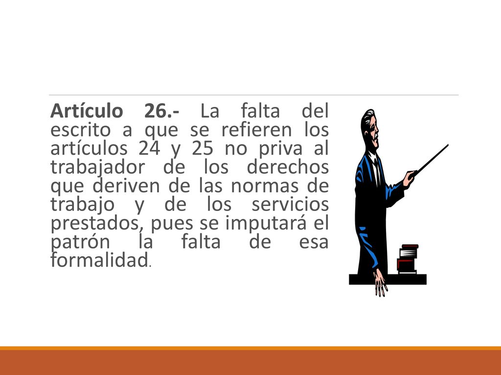 Artículo 26.- La falta del escrito a que se refieren los artículos 24 y 25 no priva al trabajador de los derechos que deriven de las normas de trabajo y de los servicios prestados, pues se imputará el patrón la falta de esa formalidad.