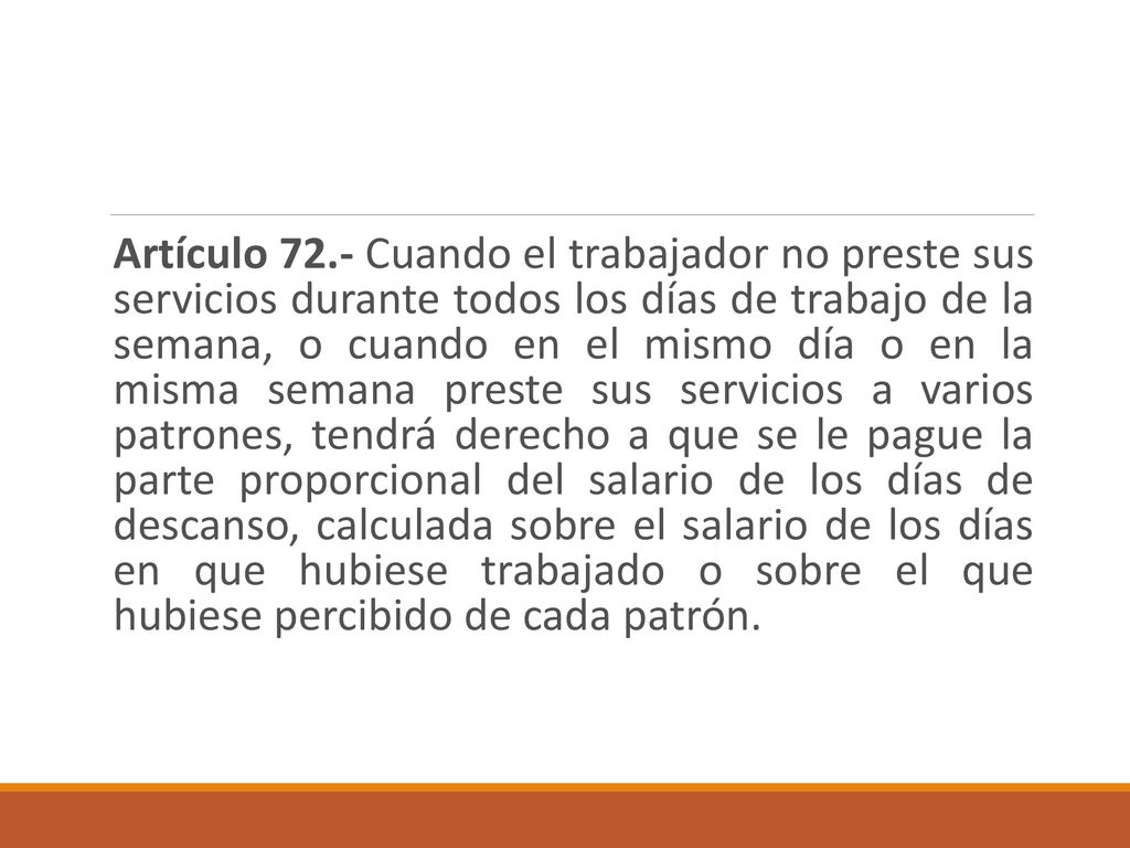 Artículo 72.- Cuando el trabajador no preste sus servicios durante todos los días de trabajo de la semana, o cuando en el mismo día o en la misma semana preste sus servicios a varios patrones, tendrá derecho a que se le pague la parte proporcional del salario de los días de descanso, calculada sobre el salario de los días en que hubiese trabajado o sobre el que hubiese percibido de cada patrón.