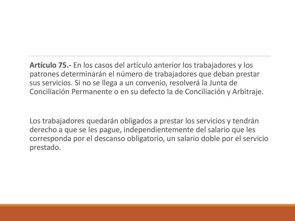 Artículo 75.- En los casos del artículo anterior los trabajadores y los patrones determinarán el número de trabajadores que deban prestar sus servicios. Si no se llega a un convenio, resolverá la Junta de Conciliación Permanente o en su defecto la de Conciliación y Arbitraje.