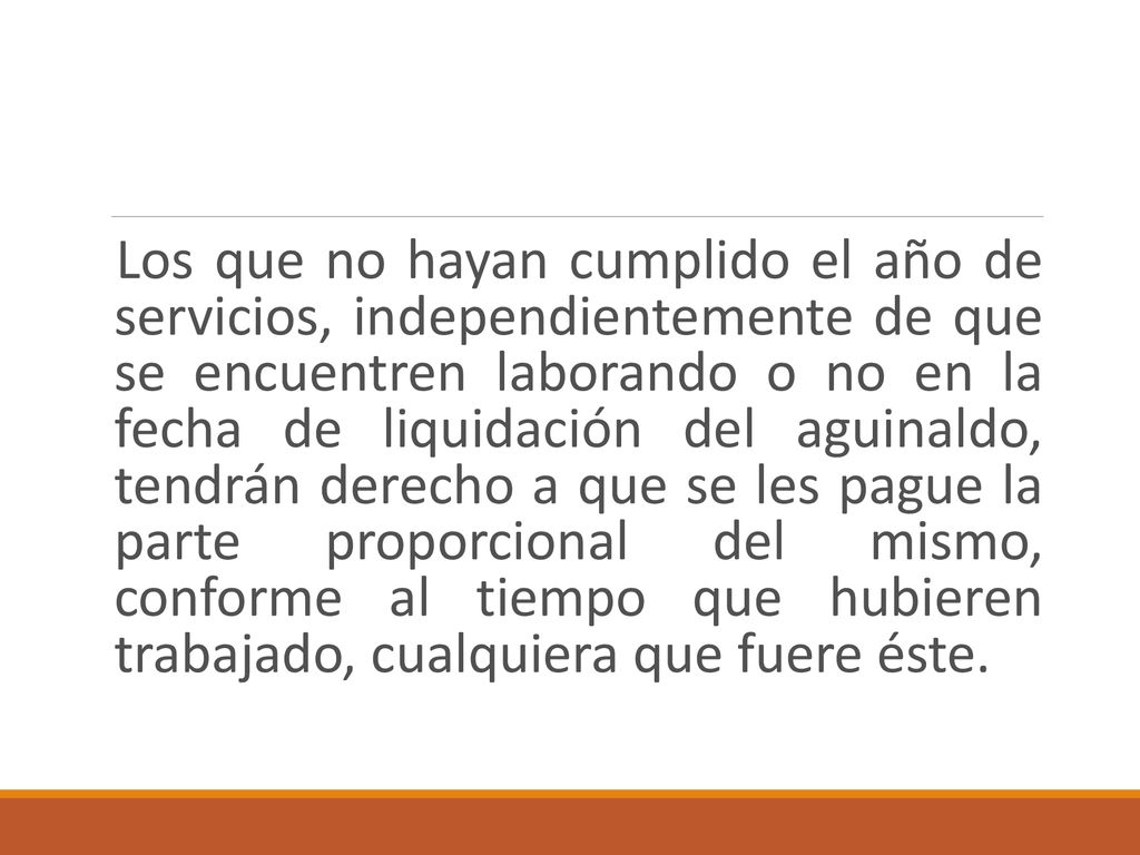Los que no hayan cumplido el año de servicios, independientemente de que se encuentren laborando o no en la fecha de liquidación del aguinaldo, tendrán derecho a que se les pague la parte proporcional del mismo, conforme al tiempo que hubieren trabajado, cualquiera que fuere éste.