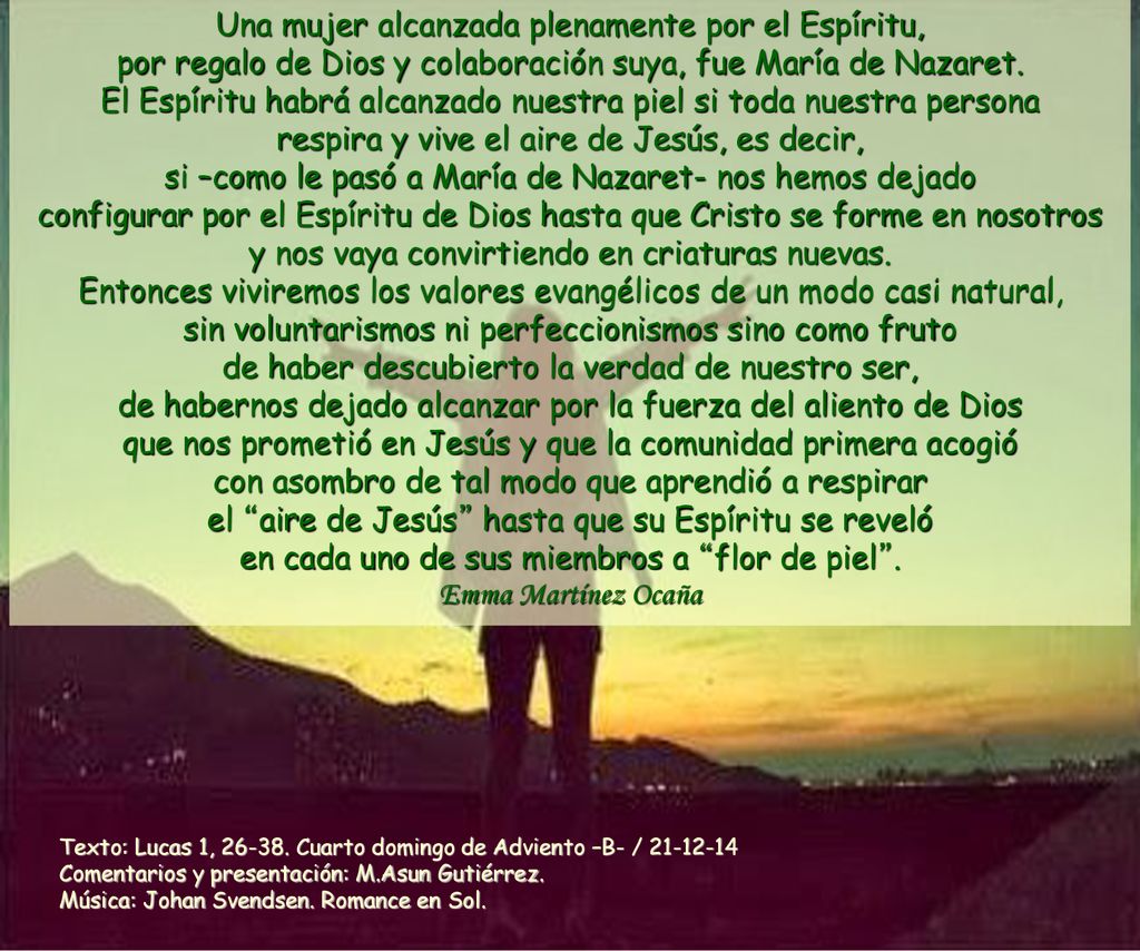 Una mujer alcanzada plenamente por el Espíritu, por regalo de Dios y colaboración suya, fue María de Nazaret. El Espíritu habrá alcanzado nuestra piel si toda nuestra persona respira y vive el aire de Jesús, es decir, si –como le pasó a María de Nazaret- nos hemos dejado configurar por el Espíritu de Dios hasta que Cristo se forme en nosotros y nos vaya convirtiendo en criaturas nuevas. Entonces viviremos los valores evangélicos de un modo casi natural, sin voluntarismos ni perfeccionismos sino como fruto de haber descubierto la verdad de nuestro ser, de habernos dejado alcanzar por la fuerza del aliento de Dios que nos prometió en Jesús y que la comunidad primera acogió con asombro de tal modo que aprendió a respirar el aire de Jesús hasta que su Espíritu se reveló en cada uno de sus miembros a flor de piel . Emma Martínez Ocaña