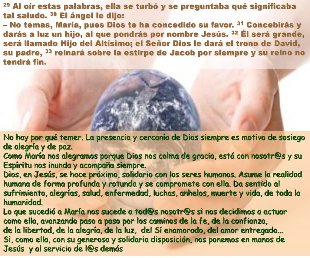 29 Al oír estas palabras, ella se turbó y se preguntaba qué significaba tal saludo. 30 El ángel le dijo: – No temas, María, pues Dios te ha concedido su favor. 31 Concebirás y darás a luz un hijo, al que pondrás por nombre Jesús. 32 Él será grande, será llamado Hijo del Altísimo; el Señor Dios le dará el trono de David, su padre, 33 reinará sobre la estirpe de Jacob por siempre y su reino no tendrá fin.