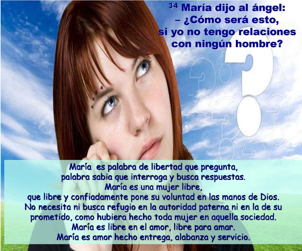 34 María dijo al ángel: – ¿Cómo será esto, si yo no tengo relaciones con ningún hombre