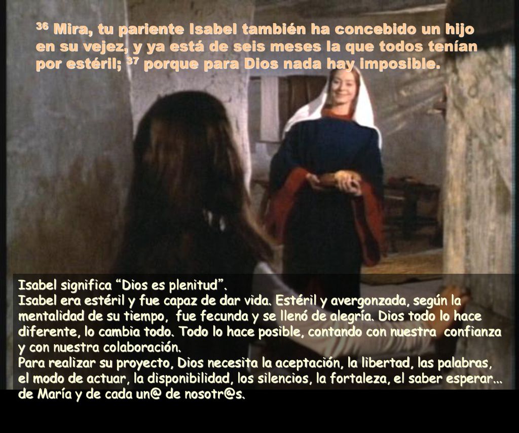 36 Mira, tu pariente Isabel también ha concebido un hijo en su vejez, y ya está de seis meses la que todos tenían por estéril; 37 porque para Dios nada hay imposible.