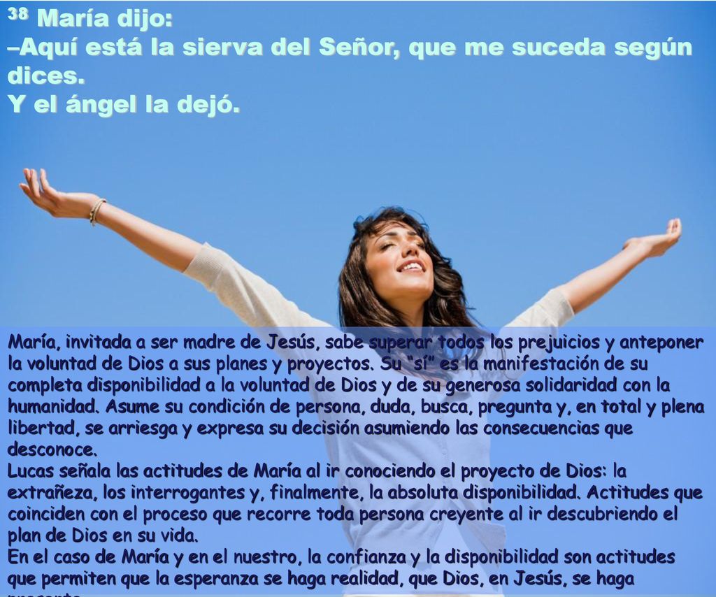 38 María dijo: –Aquí está la sierva del Señor, que me suceda según dices. Y el ángel la dejó.