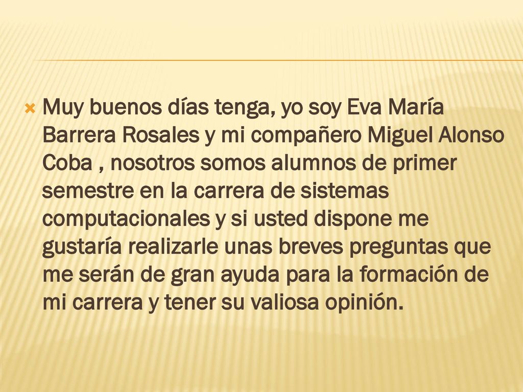 Muy buenos días tenga, yo soy Eva María Barrera Rosales y mi compañero Miguel Alonso Coba , nosotros somos alumnos de primer semestre en la carrera de sistemas computacionales y si usted dispone me gustaría realizarle unas breves preguntas que me serán de gran ayuda para la formación de mi carrera y tener su valiosa opinión.