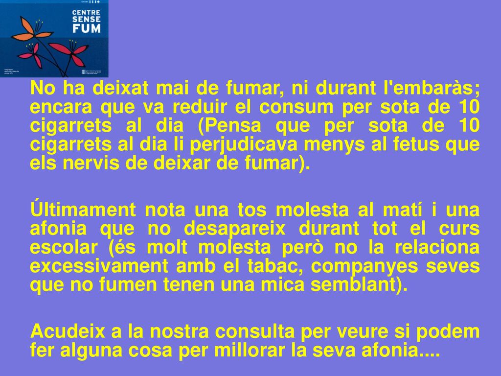 No ha deixat mai de fumar, ni durant l embaràs; encara que va reduir el consum per sota de 10 cigarrets al dia (Pensa que per sota de 10 cigarrets al dia li perjudicava menys al fetus que els nervis de deixar de fumar).