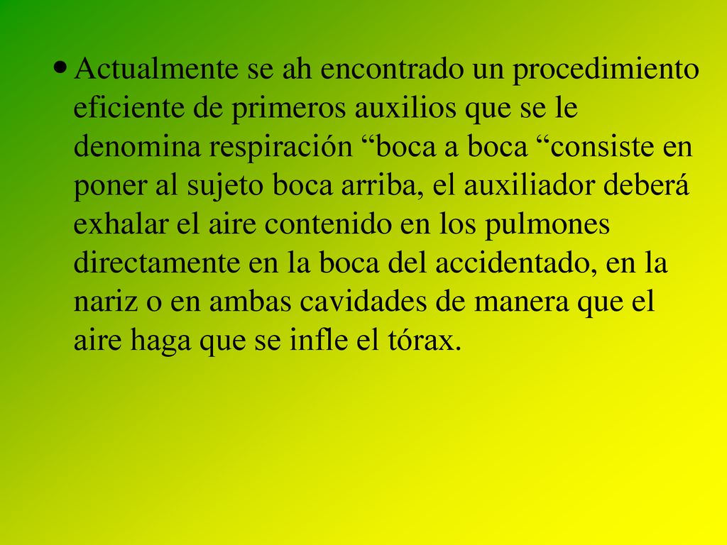 Actualmente se ah encontrado un procedimiento eficiente de primeros auxilios que se le denomina respiración boca a boca consiste en poner al sujeto boca arriba, el auxiliador deberá exhalar el aire contenido en los pulmones directamente en la boca del accidentado, en la nariz o en ambas cavidades de manera que el aire haga que se infle el tórax.