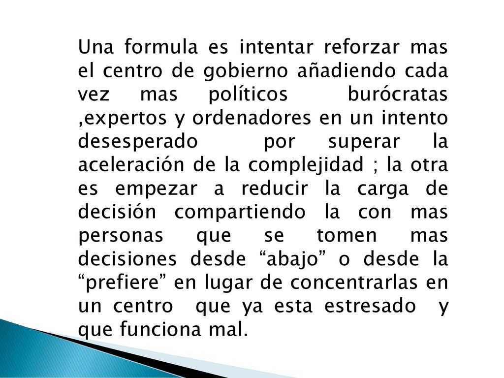 Una formula es intentar reforzar mas el centro de gobierno añadiendo cada vez mas políticos burócratas ,expertos y ordenadores en un intento desesperado por superar la aceleración de la complejidad ; la otra es empezar a reducir la carga de decisión compartiendo la con mas personas que se tomen mas decisiones desde abajo o desde la prefiere en lugar de concentrarlas en un centro que ya esta estresado y que funciona mal.