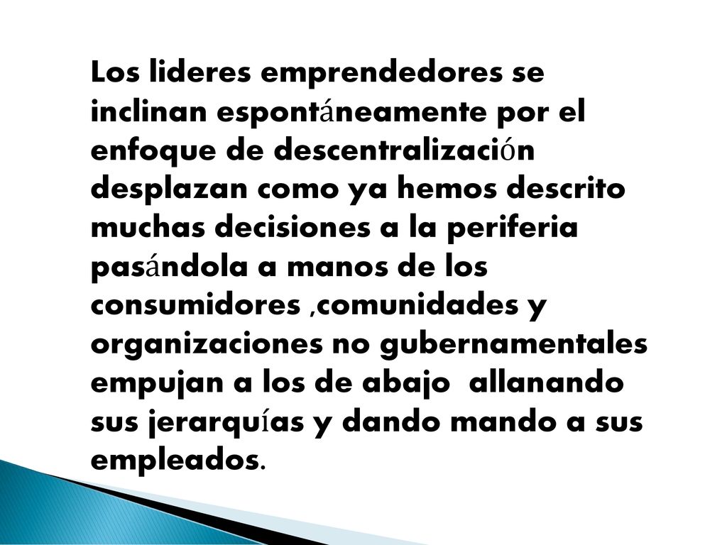 Los lideres emprendedores se inclinan espontáneamente por el enfoque de descentralización desplazan como ya hemos descrito muchas decisiones a la periferia pasándola a manos de los consumidores ,comunidades y organizaciones no gubernamentales empujan a los de abajo allanando sus jerarquías y dando mando a sus empleados.