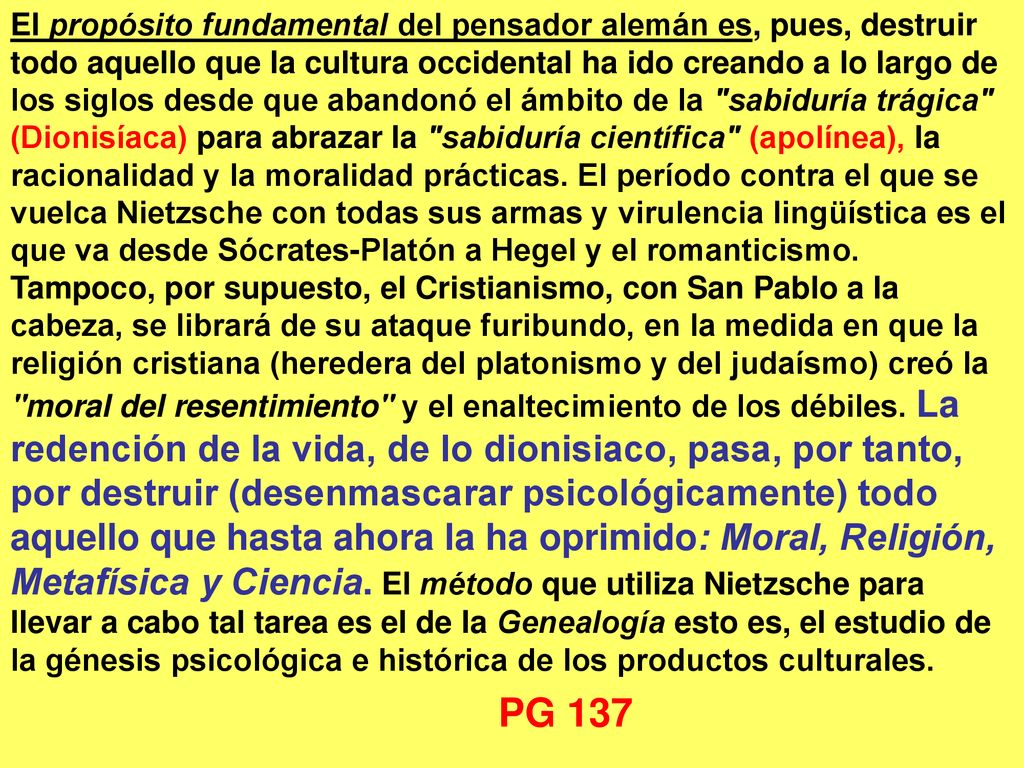 El propósito fundamental del pensador alemán es, pues, destruir todo aquello que la cultura occidental ha ido creando a lo largo de los siglos desde que abandonó el ámbito de la sabiduría trágica (Dionisíaca) para abrazar la sabiduría científica (apolínea), la racionalidad y la moralidad prácticas. El período contra el que se vuelca Nietzsche con todas sus armas y virulencia lingüística es el que va desde Sócrates‑Platón a Hegel y el romanticismo. Tampoco, por supuesto, el Cristianismo, con San Pablo a la cabeza, se librará de su ataque furibundo, en la medida en que la religión cristiana (heredera del platonismo y del judaísmo) creó la moral del resentimiento y el enaltecimiento de los débiles. La redención de la vida, de lo dionisiaco, pasa, por tanto, por destruir (desenmascarar psicológicamente) todo aquello que hasta ahora la ha oprimido: Moral, Religión, Metafísica y Ciencia. El método que utiliza Nietzsche para llevar a cabo tal tarea es el de la Genealogía esto es, el estudio de la génesis psicológica e histórica de los productos culturales.