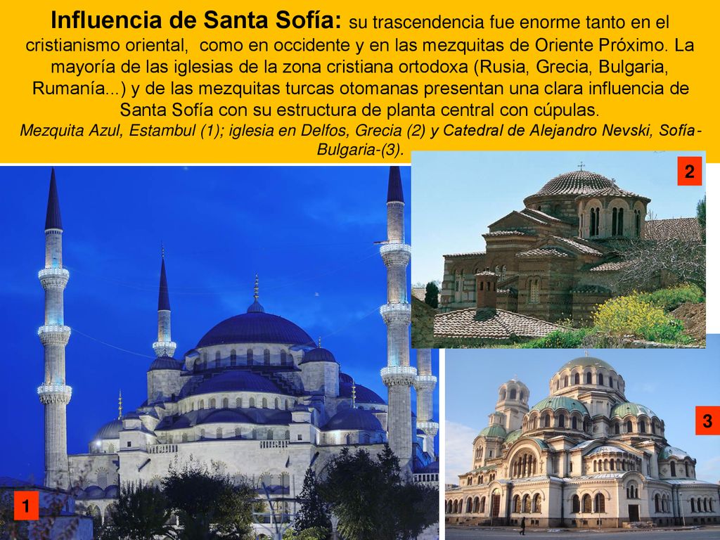 Influencia de Santa Sofía: su trascendencia fue enorme tanto en el cristianismo oriental, como en occidente y en las mezquitas de Oriente Próximo. La mayoría de las iglesias de la zona cristiana ortodoxa (Rusia, Grecia, Bulgaria, Rumanía...) y de las mezquitas turcas otomanas presentan una clara influencia de Santa Sofía con su estructura de planta central con cúpulas. Mezquita Azul, Estambul (1); iglesia en Delfos, Grecia (2) y Catedral de Alejandro Nevski, Sofía-Bulgaria-(3).