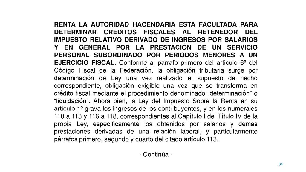 RENTA LA AUTORIDAD HACENDARIA ESTA FACULTADA PARA DETERMINAR CREDITOS FISCALES AL RETENEDOR DEL IMPUESTO RELATIVO DERIVADO DE INGRESOS POR SALARIOS Y EN GENERAL POR LA PRESTACIÓN DE UN SERVICIO PERSONAL SUBORDINADO POR PERIODOS MENORES A UN EJERCICIO FISCAL. Conforme al párrafo primero del artículo 6º del Código Fiscal de la Federación, la obligación tributaria surge por determinación de Ley una vez realizado el supuesto de hecho correspondiente, obligación exigible una vez que se transforma en crédito fiscal mediante el procedimiento denominado determinación o liquidación . Ahora bien, la Ley del Impuesto Sobre la Renta en su artículo 1º grava los ingresos de los contribuyentes, y en los numerales 110 a 113 y 116 a 118, correspondientes al Capítulo I del Título IV de la propia Ley, específicamente los obtenidos por salarios y demás prestaciones derivadas de una relación laboral, y particularmente párrafos primero, segundo y cuarto del citado artículo 113.