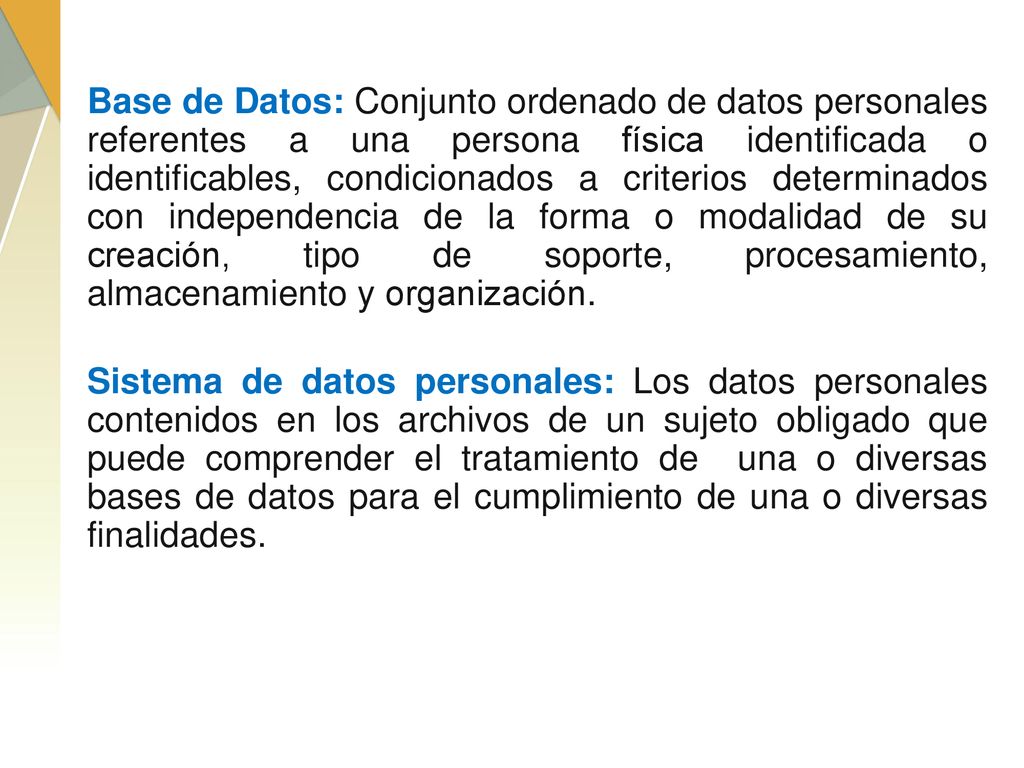 Base de Datos: Conjunto ordenado de datos personales referentes a una persona física identificada o identificables, condicionados a criterios determinados con independencia de la forma o modalidad de su creación, tipo de soporte, procesamiento, almacenamiento y organización.