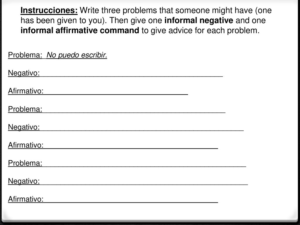 Instrucciones: Write three problems that someone might have (one has been given to you). Then give one informal negative and one informal affirmative command to give advice for each problem.