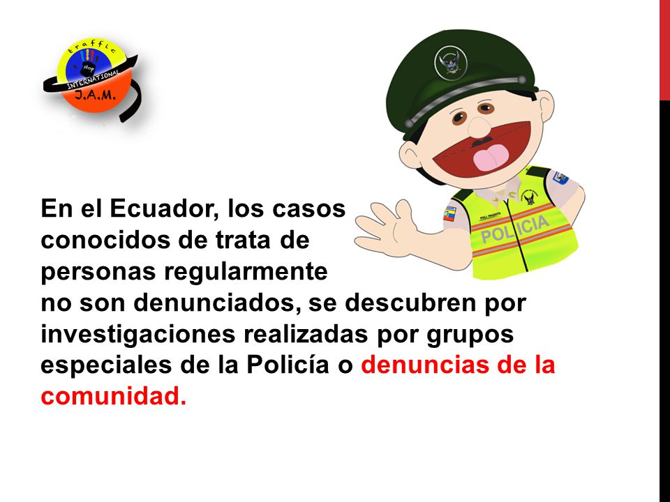 En el Ecuador, los casos conocidos de trata de personas regularmente no son denunciados, se descubren por investigaciones realizadas por grupos especiales de la Policía o denuncias de la comunidad.