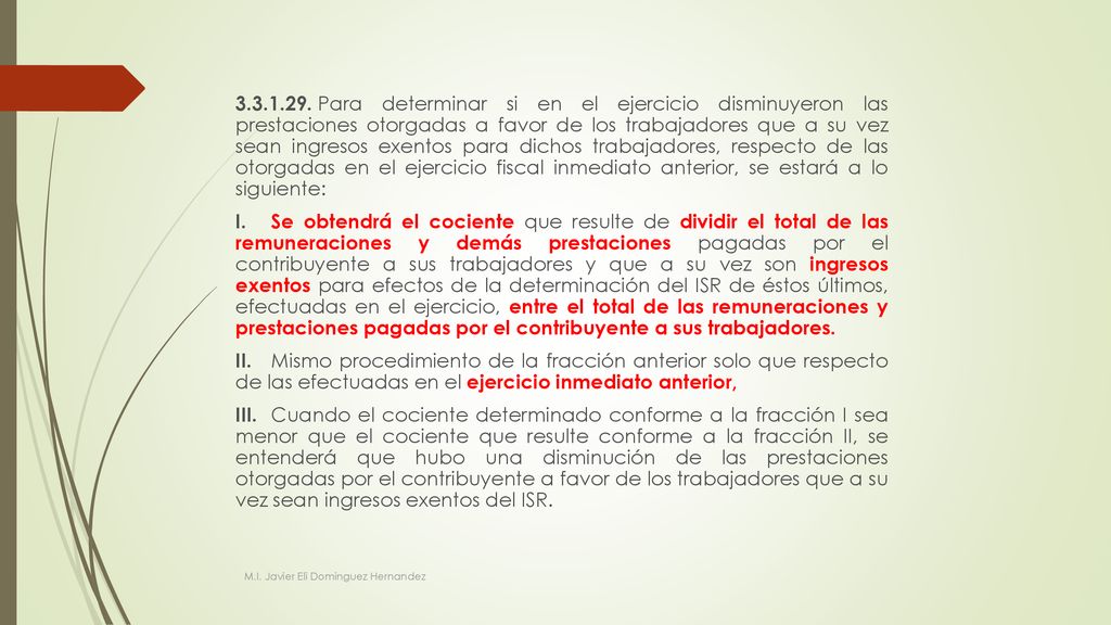 Para determinar si en el ejercicio disminuyeron las prestaciones otorgadas a favor de los trabajadores que a su vez sean ingresos exentos para dichos trabajadores, respecto de las otorgadas en el ejercicio fiscal inmediato anterior, se estará a lo siguiente: I. Se obtendrá el cociente que resulte de dividir el total de las remuneraciones y demás prestaciones pagadas por el contribuyente a sus trabajadores y que a su vez son ingresos exentos para efectos de la determinación del ISR de éstos últimos, efectuadas en el ejercicio, entre el total de las remuneraciones y prestaciones pagadas por el contribuyente a sus trabajadores. II. Mismo procedimiento de la fracción anterior solo que respecto de las efectuadas en el ejercicio inmediato anterior, III. Cuando el cociente determinado conforme a la fracción I sea menor que el cociente que resulte conforme a la fracción II, se entenderá que hubo una disminución de las prestaciones otorgadas por el contribuyente a favor de los trabajadores que a su vez sean ingresos exentos del ISR.