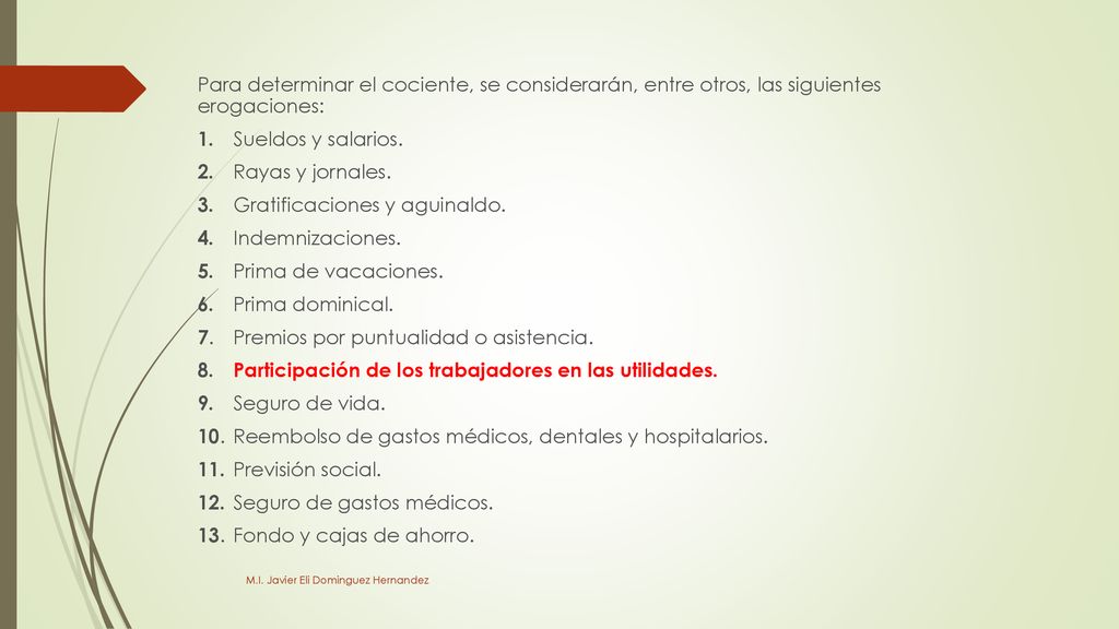 Para determinar el cociente, se considerarán, entre otros, las siguientes erogaciones: 1. Sueldos y salarios. 2. Rayas y jornales. 3. Gratificaciones y aguinaldo. 4. Indemnizaciones. 5. Prima de vacaciones. 6. Prima dominical. 7. Premios por puntualidad o asistencia. 8. Participación de los trabajadores en las utilidades. 9. Seguro de vida. 10. Reembolso de gastos médicos, dentales y hospitalarios. 11. Previsión social. 12. Seguro de gastos médicos. 13. Fondo y cajas de ahorro.