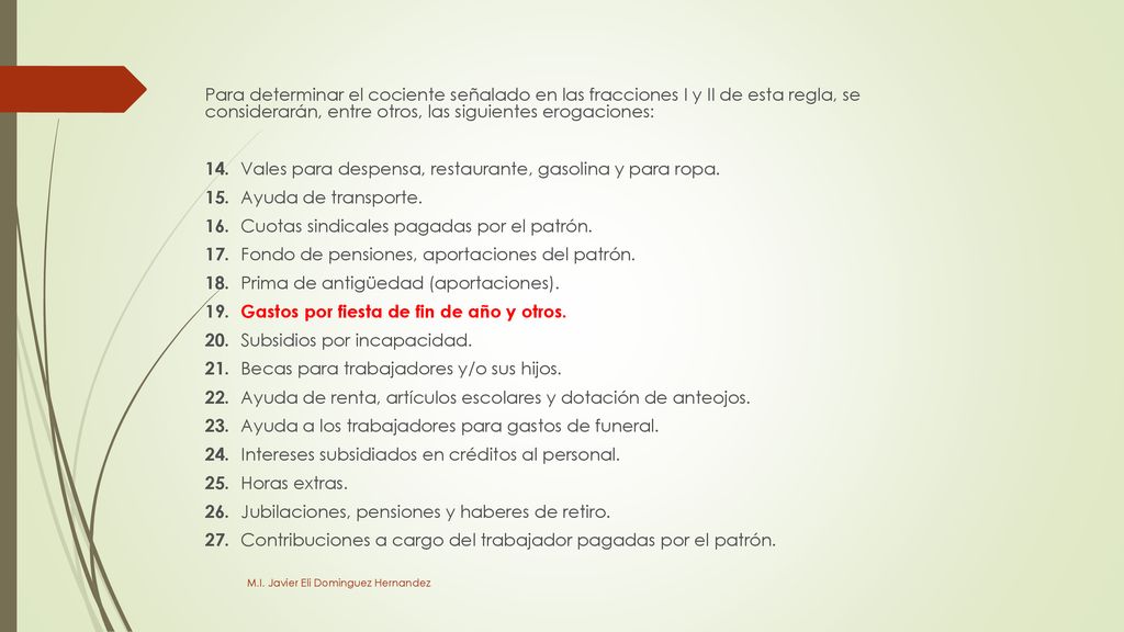 Para determinar el cociente señalado en las fracciones I y II de esta regla, se considerarán, entre otros, las siguientes erogaciones: 14. Vales para despensa, restaurante, gasolina y para ropa. 15. Ayuda de transporte. 16. Cuotas sindicales pagadas por el patrón. 17. Fondo de pensiones, aportaciones del patrón. 18. Prima de antigüedad (aportaciones). 19. Gastos por fiesta de fin de año y otros. 20. Subsidios por incapacidad. 21. Becas para trabajadores y/o sus hijos. 22. Ayuda de renta, artículos escolares y dotación de anteojos. 23. Ayuda a los trabajadores para gastos de funeral. 24. Intereses subsidiados en créditos al personal. 25. Horas extras. 26. Jubilaciones, pensiones y haberes de retiro. 27. Contribuciones a cargo del trabajador pagadas por el patrón.