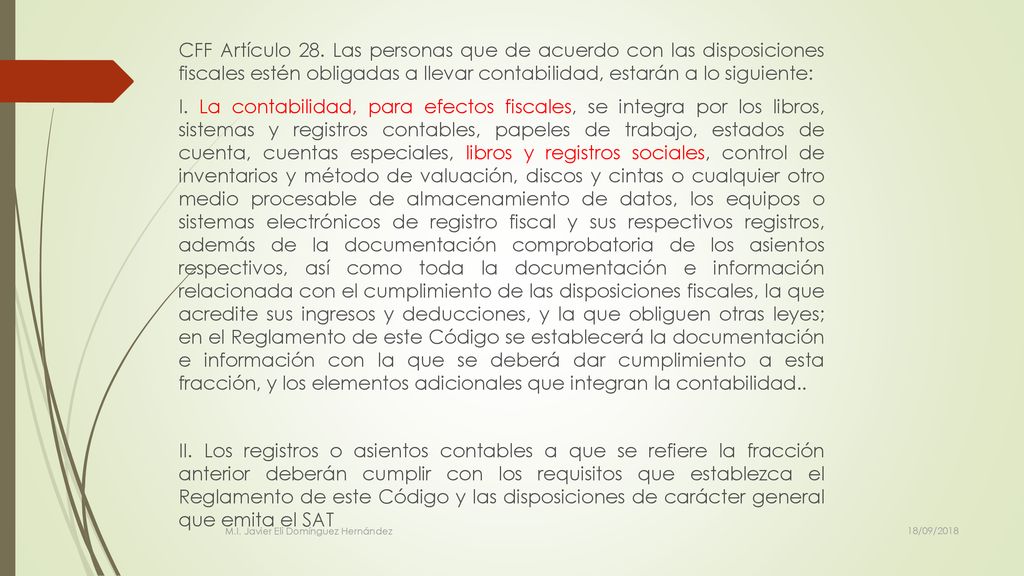 CFF Artículo 28. Las personas que de acuerdo con las disposiciones fiscales estén obligadas a llevar contabilidad, estarán a lo siguiente: I. La contabilidad, para efectos fiscales, se integra por los libros, sistemas y registros contables, papeles de trabajo, estados de cuenta, cuentas especiales, libros y registros sociales, control de inventarios y método de valuación, discos y cintas o cualquier otro medio procesable de almacenamiento de datos, los equipos o sistemas electrónicos de registro fiscal y sus respectivos registros, además de la documentación comprobatoria de los asientos respectivos, así como toda la documentación e información relacionada con el cumplimiento de las disposiciones fiscales, la que acredite sus ingresos y deducciones, y la que obliguen otras leyes; en el Reglamento de este Código se establecerá la documentación e información con la que se deberá dar cumplimiento a esta fracción, y los elementos adicionales que integran la contabilidad.. II. Los registros o asientos contables a que se refiere la fracción anterior deberán cumplir con los requisitos que establezca el Reglamento de este Código y las disposiciones de carácter general que emita el SAT