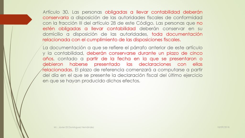 Artículo 30. Las personas obligadas a llevar contabilidad deberán conservarla a disposición de las autoridades fiscales de conformidad con la fracción III del artículo 28 de este Código. Las personas que no estén obligadas a llevar contabilidad deberán conservar en su domicilio a disposición de las autoridades, toda documentación relacionada con el cumplimiento de las disposiciones fiscales. La documentación a que se refiere el párrafo anterior de este artículo y la contabilidad, deberán conservarse durante un plazo de cinco años, contado a partir de la fecha en la que se presentaron o debieron haberse presentado las declaraciones con ellas relacionadas. El plazo de referencia comenzará a computarse a partir del día en el que se presente la declaración fiscal del último ejercicio en que se hayan producido dichos efectos.