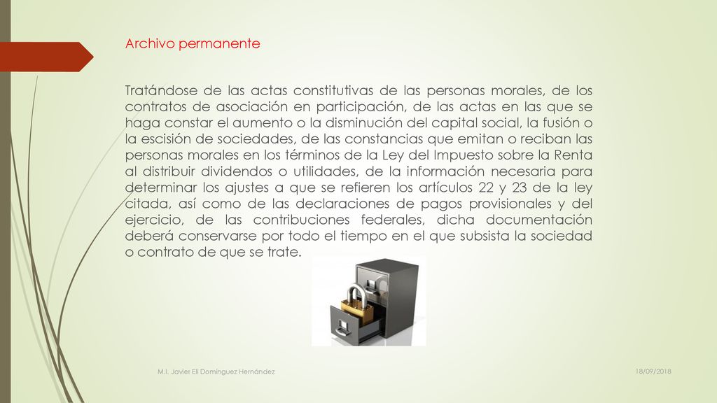 Archivo permanente Tratándose de las actas constitutivas de las personas morales, de los contratos de asociación en participación, de las actas en las que se haga constar el aumento o la disminución del capital social, la fusión o la escisión de sociedades, de las constancias que emitan o reciban las personas morales en los términos de la Ley del Impuesto sobre la Renta al distribuir dividendos o utilidades, de la información necesaria para determinar los ajustes a que se refieren los artículos 22 y 23 de la ley citada, así como de las declaraciones de pagos provisionales y del ejercicio, de las contribuciones federales, dicha documentación deberá conservarse por todo el tiempo en el que subsista la sociedad o contrato de que se trate.