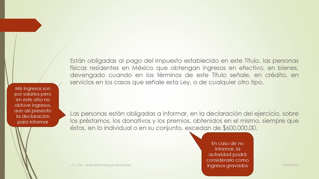 Están obligadas al pago del impuesto establecido en este Título, las personas físicas residentes en México que obtengan ingresos en efectivo, en bienes, devengado cuando en los términos de este Título señale, en crédito, en servicios en los casos que señale esta Ley, o de cualquier otro tipo. Las personas están obligadas a informar, en la declaración del ejercicio, sobre los préstamos, los donativos y los premios, obtenidos en el mismo, siempre que éstos, en lo individual o en su conjunto, excedan de $600,