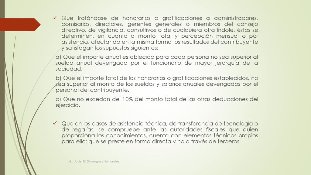 Que tratándose de honorarios o gratificaciones a administradores, comisarios, directores, gerentes generales o miembros del consejo directivo, de vigilancia, consultivos o de cualquiera otra índole, éstos se determinen, en cuanto a monto total y percepción mensual o por asistencia, afectando en la misma forma los resultados del contribuyente y satisfagan los supuestos siguientes: