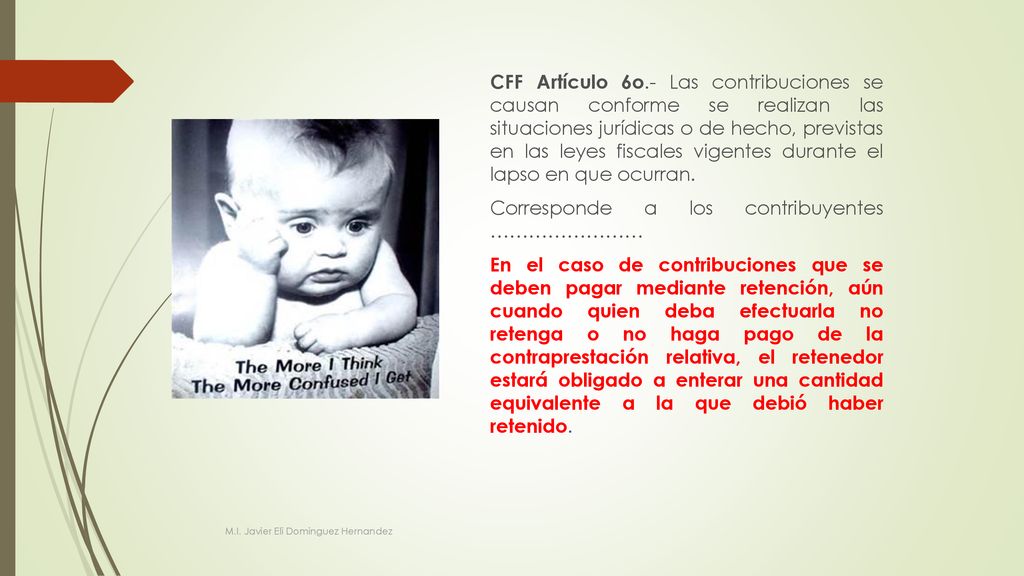 CFF Artículo 6o.- Las contribuciones se causan conforme se realizan las situaciones jurídicas o de hecho, previstas en las leyes fiscales vigentes durante el lapso en que ocurran. Corresponde a los contribuyentes …………………… En el caso de contribuciones que se deben pagar mediante retención, aún cuando quien deba efectuarla no retenga o no haga pago de la contraprestación relativa, el retenedor estará obligado a enterar una cantidad equivalente a la que debió haber retenido.