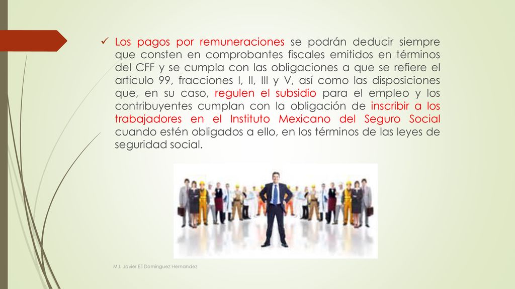 Los pagos por remuneraciones se podrán deducir siempre que consten en comprobantes fiscales emitidos en términos del CFF y se cumpla con las obligaciones a que se refiere el artículo 99, fracciones I, II, III y V, así como las disposiciones que, en su caso, regulen el subsidio para el empleo y los contribuyentes cumplan con la obligación de inscribir a los trabajadores en el Instituto Mexicano del Seguro Social cuando estén obligados a ello, en los términos de las leyes de seguridad social.