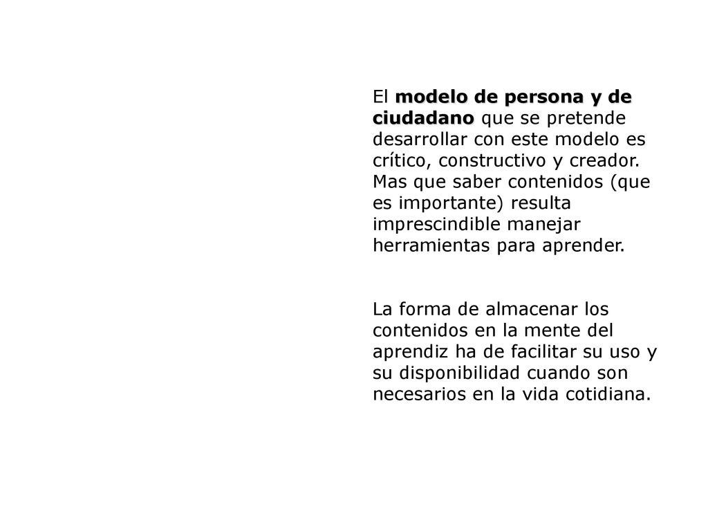 El modelo de persona y de ciudadano que se pretende desarrollar con este modelo es crítico, constructivo y creador. Mas que saber contenidos (que es importante) resulta imprescindible manejar herramientas para aprender.