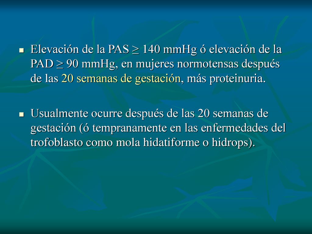 Elevación de la PAS ≥ 140 mmHg ó elevación de la PAD ≥ 90 mmHg, en mujeres normotensas después de las 20 semanas de gestación, más proteinuria.