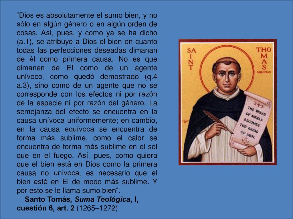 Dios es absolutamente el sumo bien, y no sólo en algún género o en algún orden de cosas. Así, pues, y como ya se ha dicho (a.1), se atribuye a Dios el bien en cuanto todas las perfecciones deseadas dimanan de él como primera causa. No es que dimanen de El como de un agente unívoco, como quedó demostrado (q.4 a.3), sino como de un agente que no se corresponde con los efectos ni por razón de la especie ni por razón del género. La semejanza del efecto se encuentra en la causa unívoca uniformemente; en cambio, en la causa equívoca se encuentra de forma más sublime, como el calor se encuentra de forma más sublime en el sol que en el fuego. Así, pues, como quiera que el bien está en Dios como la primera causa no unívoca, es necesario que el bien esté en El de modo más sublime. Y por esto se le llama sumo bien .