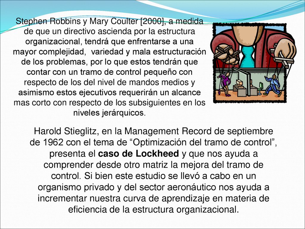 Stephen Robbins y Mary Coulter [2000], a medida de que un directivo ascienda por la estructura organizacional, tendrá que enfrentarse a una mayor complejidad, variedad y mala estructuración de los problemas, por lo que estos tendrán que contar con un tramo de control pequeño con respecto de los del nivel de mandos medios y asimismo estos ejecutivos requerirán un alcance mas corto con respecto de los subsiguientes en los niveles jerárquicos.