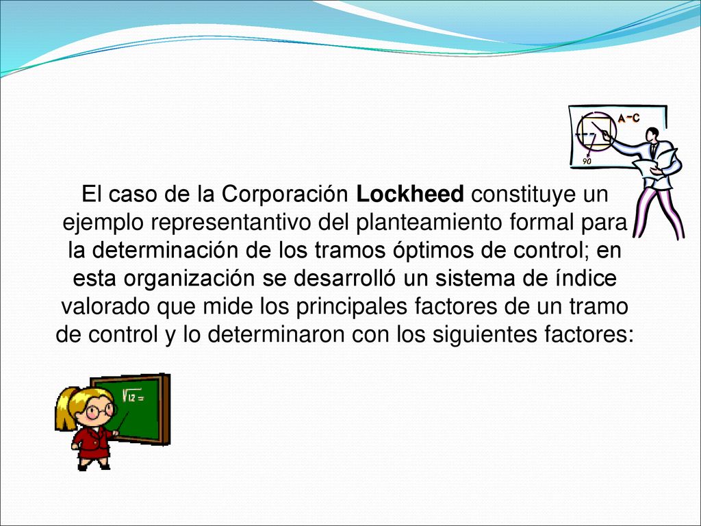 El caso de la Corporación Lockheed constituye un ejemplo representantivo del planteamiento formal para la determinación de los tramos óptimos de control; en esta organización se desarrolló un sistema de índice valorado que mide los principales factores de un tramo de control y lo determinaron con los siguientes factores: