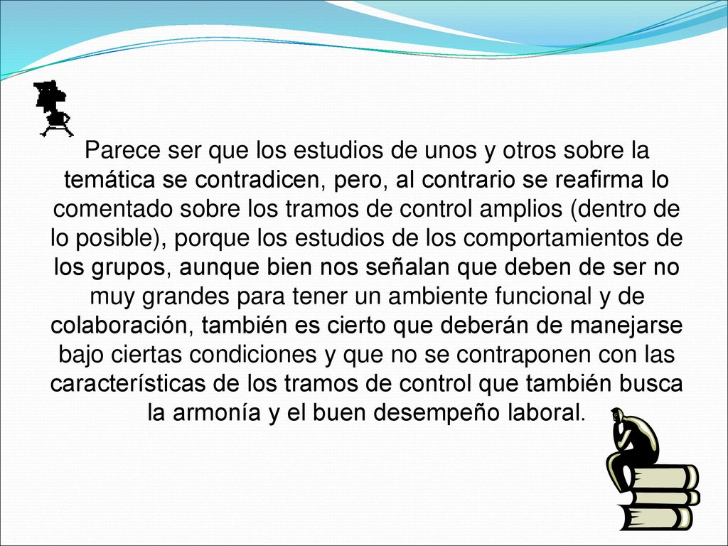 Parece ser que los estudios de unos y otros sobre la temática se contradicen, pero, al contrario se reafirma lo comentado sobre los tramos de control amplios (dentro de lo posible), porque los estudios de los comportamientos de los grupos, aunque bien nos señalan que deben de ser no muy grandes para tener un ambiente funcional y de colaboración, también es cierto que deberán de manejarse bajo ciertas condiciones y que no se contraponen con las características de los tramos de control que también busca la armonía y el buen desempeño laboral.