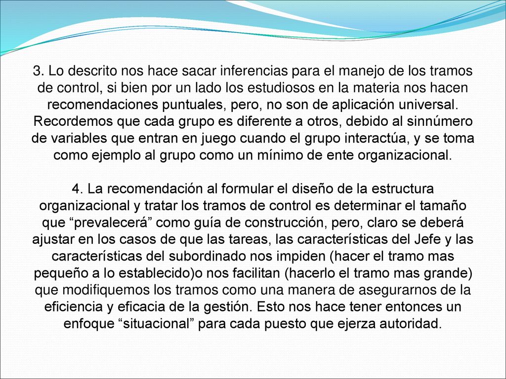 3. Lo descrito nos hace sacar inferencias para el manejo de los tramos de control, si bien por un lado los estudiosos en la materia nos hacen recomendaciones puntuales, pero, no son de aplicación universal. Recordemos que cada grupo es diferente a otros, debido al sinnúmero de variables que entran en juego cuando el grupo interactúa, y se toma como ejemplo al grupo como un mínimo de ente organizacional.