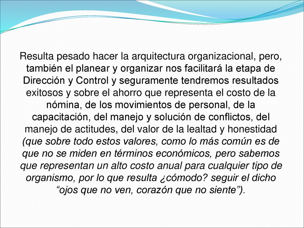 Resulta pesado hacer la arquitectura organizacional, pero, también el planear y organizar nos facilitará la etapa de Dirección y Control y seguramente tendremos resultados exitosos y sobre el ahorro que representa el costo de la nómina, de los movimientos de personal, de la capacitación, del manejo y solución de conflictos, del manejo de actitudes, del valor de la lealtad y honestidad (que sobre todo estos valores, como lo más común es de que no se miden en términos económicos, pero sabemos que representan un alto costo anual para cualquier tipo de organismo, por lo que resulta ¿cómodo.