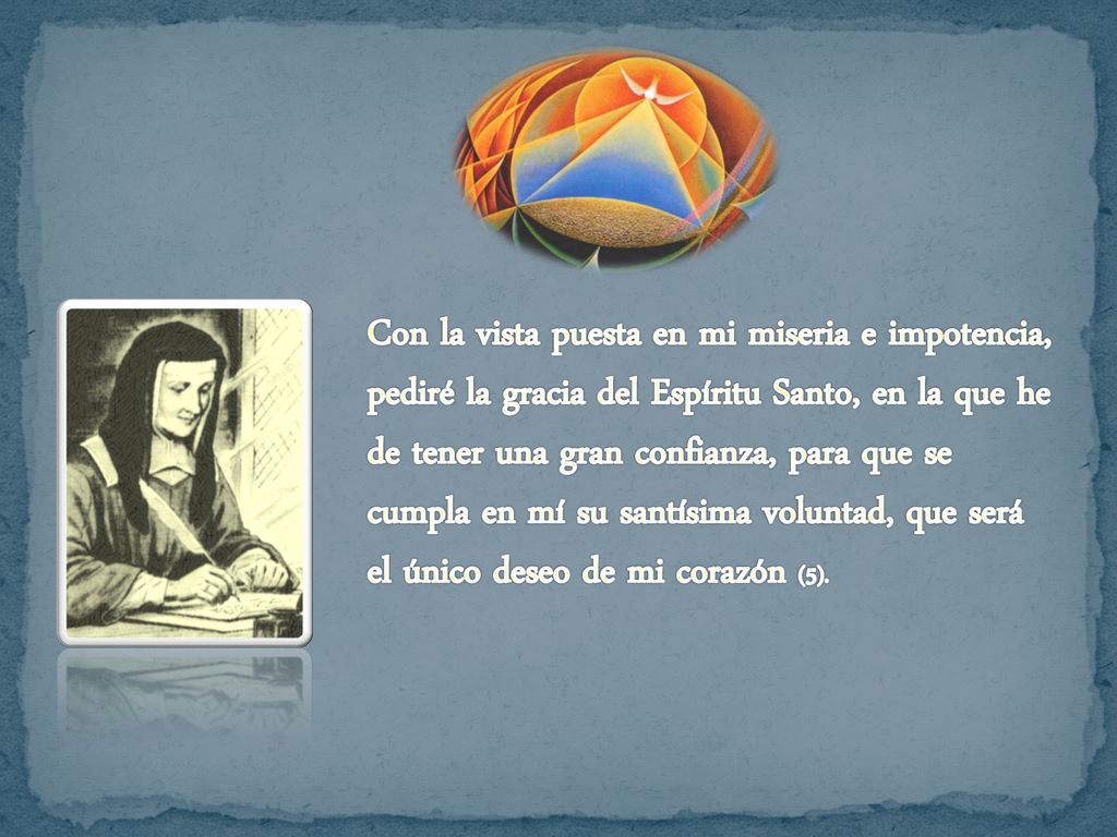 Con la vista puesta en mi miseria e impotencia, pediré la gracia del Espíritu Santo, en la que he de tener una gran confianza, para que se cumpla en mí su santísima voluntad, que será el único deseo de mi corazón (5).